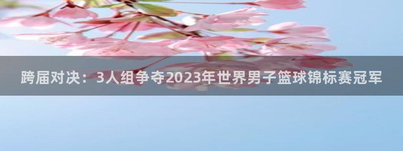 女足世界杯赛程：跨届对决：3人组争夺2023年世界男子篮球锦标赛冠军